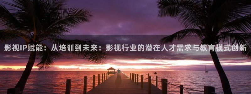 ▇草莓视频▇在线观看下载：影视IP赋能：从培训到未来：影视行业的潜在人才需求与教育模式创新